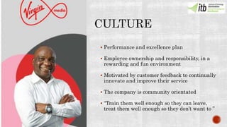  Performance and excellence plan
 Employee ownership and responsibility, in a
rewarding and fun environment
 Motivated by customer feedback to continually
innovate and improve their service
 The company is community orientated
 “Train them well enough so they can leave,
treat them well enough so they don’t want to ”
 