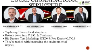 • Top heavy Hierarchical structure.
• Broken down into C.E.O. & Chairman
• Big Names: Tom Mockridge (CEO) & Rob Evans (C.T.O.)
• They’re tasked with improving the environmental
impact.
Tom Mockridge (C.E.O.) Paul Buttery (C.O.O.) Rob Evans (C.T.O.) Robert Dunne (C.F.O.)
 