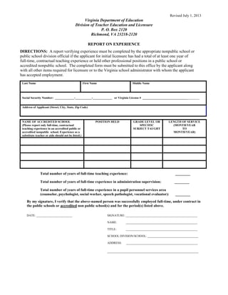 Revised July 1, 2013
Virginia Department of Education
Division of Teacher Education and Licensure
P. O. Box 2120
Richmond, VA 23218-2120
REPORT ON EXPERIENCE
DIRECTIONS: A report verifying experience must be completed by the appropriate nonpublic school or
public school division official if the applicant for initial licensure has had a total of at least one year of
full-time, contractual teaching experience or held other professional positions in a public school or
accredited nonpublic school. The completed form must be submitted to this office by the applicant along
with all other items required for licensure or to the Virginia school administrator with whom the applicant
has accepted employment.
Last Name First Name Middle Name
Social Security Number: _____________-___________-_____________ or Virginia License # ______________________________________
Address of Applicant (Street, City, State, Zip Code)
NAME OF ACCREDITED SCHOOL
(Please report only full-time, contractual
teaching experience in an accredited public or
accredited nonpublic school. Experience as a
substitute teacher or aide should not be listed.)
POSITION HELD GRADE LEVEL OR
SPECIFIC
SUBJECT TAUGHT
LENGTH OF SERVICE
(MONTH/YEAR
TO
MONTH/YEAR)
Total number of years of full-time teaching experience: ________
Total number of years of full-time experience in administration supervision: ________
Total number of years of full-time experience in a pupil personnel services area
(counselor, psychologist, social worker, speech pathologist, vocational evaluator): ________
By my signature, I verify that the above-named person was successfully employed full-time, under contract in
the public schools or accredited non public school(s) and for the period(s) listed above.
DATE: ________________________ SIGNATURE: ________________________________________________
NAME: ________________________________________________
TITLE: ________________________________________________
SCHOOL DIVISION/SCHOOL: __________________________________
ADDRESS: ________________________________________________
_________________________________________________
 