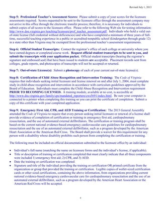 Revised July 1, 2013
4
Step 5: Professional Teacher’s Assessment Scores: Please submit a copy of your scores for the licensure
assessments required. Scores requested to be sent to the licensure office through the assessment company may
not arrive in this office through the electronic transfer process; therefore, it is necessary for individuals to
submit copies of all scores to the licensure office. Please refer to the following Web site for testing information:
http://www.doe.virginia.gov/teaching/licensure/prof_teacher_assessment.pdf. Individuals who hold a valid out-
of-state license (full credential without deficiencies) and who have completed a minimum of three years of full-
time, successful teaching experience in a public or accredited nonpublic school (kindergarten through grade 12)
in a state other than Virginia may be exempted from the professional teacher’s assessment requirements.
Step 6: Official Student Transcripts: Contact the registrar’s office of each college or university where you
have earned degrees or completed course work. Request official student transcripts to be sent to you, and
submit the transcripts with your application packet. Official student transcripts (bearing the registrar’s
signature and embossed seal) that have been issued to students are acceptable. Placement records sent from
colleges, grade reports, and photocopies of transcripts will not be accepted or returned.
Step 7: Out-of-state License(s): Submit a photocopy of each of your current out-of-state license(s).
Step 8: Certification of Child Abuse Recognition and Intervention Training: The Code of Virginia
requires that individuals seeking initial licensure and license renewal on and after July 1, 2004, must complete
study in child abuse recognition and intervention in accordance with curriculum guidelines approved by the
Board of Education. Individuals must complete the Child Abuse Recognition and Intervention requirement
PRIOR TO BECOMING LICENSED. A training module, available at no cost, is accessible at:
http://www.dss.virginia.gov/family/cps/mandated_reporters/cws5691/index.html. Be sure your computer is
connected to a printer when completing this training so you can print the certificate of completion. Submit a
copy of this certificate with your completed application.
Step 9: Emergency First Aid, CPR, and AED Training or Certification: The 2013 General Assembly
amended the Code of Virginia to require that every person seeking initial licensure or renewal of a license shall
provide evidence of completion of certification or training in emergency first aid, cardiopulmonary
resuscitation, and the use of automated external defibrillators. The certification or training program shall be
based on the current national evidence-based emergency cardiovascular care guidelines for cardiopulmonary
resuscitation and the use of an automated external defibrillator, such as a program developed by the American
Heart Association or the American Red Cross. The Board shall provide a waiver for this requirement for any
person with a disability whose disability prohibits such person from completing the certification or training.
The following must be included on official documentation submitted to the licensure office by an individual:
Individual’s full name (matching the name on licensure forms and the individual’s license, if applicable).
Title or description of training or certification completed that must clearly indicate that all three components
were included 1) emergency first aid; 2) CPR, and 3) AED.
Date the training or certification was completed.
Signature and title of the individual providing the training or certification OR printed certificate from the
organization or group that provided the training or certification. Legible copies of wallet-sized certification
cards or other sized certifications, containing the above information, from organizations providing current
national evidence-based emergency cardiovascular care for cardiopulmonary resuscitation and the use of an
automated external defibrillator, such as a program developed by the American Heart Association or the
American Red Cross will be accepted.
 