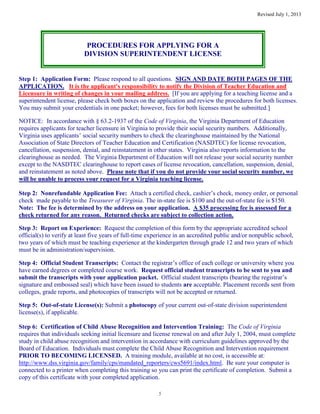 Revised July 1, 2013
5
PROCEDURES FOR APPLYING FOR A
DIVISION SUPERINTENDENT LICENSE
Step 1: Application Form: Please respond to all questions. SIGN AND DATE BOTH PAGES OF THE
APPLICATION. It is the applicant's responsibility to notify the Division of Teacher Education and
Licensure in writing of changes in your mailing address. [If you are applying for a teaching license and a
superintendent license, please check both boxes on the application and review the procedures for both licenses.
You may submit your credentials in one packet; however, fees for both licenses must be submitted.]
NOTICE: In accordance with § 63.2-1937 of the Code of Virginia, the Virginia Department of Education
requires applicants for teacher licensure in Virginia to provide their social security numbers. Additionally,
Virginia uses applicants’ social security numbers to check the clearinghouse maintained by the National
Association of State Directors of Teacher Education and Certification (NASDTEC) for license revocation,
cancellation, suspension, denial, and reinstatement in other states. Virginia also reports information to the
clearinghouse as needed. The Virginia Department of Education will not release your social security number
except to the NASDTEC clearinghouse to report cases of license revocation, cancellation, suspension, denial,
and reinstatement as noted above. Please note that if you do not provide your social security number, we
will be unable to process your request for a Virginia teaching license.
Step 2: Nonrefundable Application Fee: Attach a certified check, cashier’s check, money order, or personal
check made payable to the Treasurer of Virginia. The in-state fee is $100 and the out-of-state fee is $150.
Note: The fee is determined by the address on your application. A $35 processing fee is assessed for a
check returned for any reason. Returned checks are subject to collection action.
Step 3: Report on Experience: Request the completion of this form by the appropriate accredited school
official(s) to verify at least five years of full-time experience in an accredited public and/or nonpublic school,
two years of which must be teaching experience at the kindergarten through grade 12 and two years of which
must be in administration/supervision.
Step 4: Official Student Transcripts: Contact the registrar’s office of each college or university where you
have earned degrees or completed course work. Request official student transcripts to be sent to you and
submit the transcripts with your application packet. Official student transcripts (bearing the registrar’s
signature and embossed seal) which have been issued to students are acceptable. Placement records sent from
colleges, grade reports, and photocopies of transcripts will not be accepted or returned.
Step 5: Out-of-state License(s): Submit a photocopy of your current out-of-state division superintendent
license(s), if applicable.
Step 6: Certification of Child Abuse Recognition and Intervention Training: The Code of Virginia
requires that individuals seeking initial licensure and license renewal on and after July 1, 2004, must complete
study in child abuse recognition and intervention in accordance with curriculum guidelines approved by the
Board of Education. Individuals must complete the Child Abuse Recognition and Intervention requirement
PRIOR TO BECOMING LICENSED. A training module, available at no cost, is accessible at:
http://www.dss.virginia.gov/family/cps/mandated_reporters/cws5691/index.html. Be sure your computer is
connected to a printer when completing this training so you can print the certificate of completion. Submit a
copy of this certificate with your completed application.
 