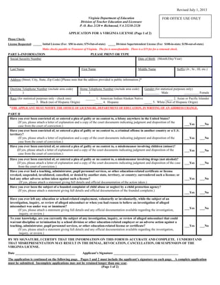 Revised July 1, 2013
Virginia Department of Education
Division of Teacher Education and Licensure
P. O. Box 2120 Richmond, VA 23218-2120
APPLICATION FOR A VIRGINIA LICENSE (Page 1 of 2)
Please Check:
License Requested: ______ Initial License (Fee: $50 in-state; $75-Out-of-state) _____ Division Superintendent License (Fee: $100-in-state; $150-out-of-state)
Make checks payable to Treasurer of Virginia. The fee is nonrefundable. There is a $35 fee for a returned check.
PART I--INFORMATION PLEASE PRINT OR TYPE
Social Security Number Date of Birth (Month/Day/Year)
Last Name First Name Middle Name Suffix (Jr., Sr., III, etc.)
Address (Street, City, State, Zip Code) [Please note that the address provided is public information.]*
Daytime Telephone Number (include area code)
( )
Home Telephone Number (include area code)
( )
Gender (for statistical purposes only)
_________ Male _________ Female
Race (for statistical purposes only - check one) ______ 1. American Indian/Alaskan Native _____ 2. Asian or Pacific Islander
_____ 3. Black (not of Hispanic Origin) _____ 4. Hispanic _____ 5. White (Not of Hispanic Origin)
*THE APPLICANT MUST NOTIFY THE OFFICE OF LICENSURE, DEPARTMENT OF EDUCATION, IN WRITING OF AN ADDRESS CHANGE.
PART II
Have you ever been convicted of, or entered a plea of guilty or no contest to, a felony anywhere in the United States?
(If yes, please attach a letter of explanation and a copy of the court documents indicating judgment and disposition of the
case from the court of conviction.)
___Yes ___No
Have you ever been convicted of, or entered a plea of guilty or no contest to, a criminal offense in another country or a U.S.
territory?
(If yes, please attach a letter of explanation and a copy of the court documents indicating judgment and disposition of the
case from the court of conviction.)
___Yes ___No
Have you ever been convicted of, or entered a plea of guilty or no contest to, a misdemeanor involving children (minor)?
(If yes, please attach a letter of explanation and a copy of the court documents indicating judgment and disposition of the
case from the court of conviction.)
___Yes ___No
Have you ever been convicted of, or entered a plea of guilty or no contest to, a misdemeanor involving drugs (not alcohol)?
(If yes, please attach a letter of explanation and a copy of the court documents indicating judgment and disposition of the case
from the court of conviction.)
___Yes ___No
Have you ever had a teaching, administrator, pupil personnel services, or other education-related certificate or license
revoked, suspended, invalidated, cancelled, or denied by another state, territory, or country; surrendered such a license; or
had any other adverse action taken against such a license?
(If yes, please attach a statement giving full details and official documentation of the action taken.)
___Yes ___No
Have you ever been the subject of a founded complaint of child abuse or neglect by a child protection agency?
(If yes, please attach a statement giving full details and official documentation of the founded complaint.)
___Yes ___No
Have you ever left any education or school-related employment, voluntarily or involuntarily, while the subject of an
investigation, inquiry, or review of alleged misconduct or when you had reason to believe an investigation of alleged
misconduct was under way or imminent?
(If yes, please attach a statement giving full details and any official documentation available regarding the investigation,
inquiry, or review.)
___Yes ___No
To your knowledge, are you currently the subject of any investigation, inquiry, or review of alleged misconduct that could
warrant discipline or termination by a school division or other education-related employer or an adverse action against a
teaching, administrator, pupil personnel services, or other education-related license or certificate?
(If yes, please attach a statement giving full details and any official documentation available regarding the investigation,
inquiry, or review.)
___Yes ___No
BY MY SIGNATURE, I CERTIFY THAT THE INFORMATION ON THIS FORM IS ACCURATE AND COMPLETE. I UNDERSTAND
THAT MISREPRESENTATION MAY RESULT IN THE DENIAL, REVOCATION, CANCELLATION, OR SUSPENSION OF THE
VIRGINIA LICENSE.
Date _____________________________________ Applicant’s Signature ________________________________________
The application is continued on the following page. Pages 1 and 2 must include the applicant’s signature on each page. A complete application
must be submitted. Incomplete applications may not be retained longer than one year.
(Page 1 of 2)
FOR OFFICE USE ONLY
 
