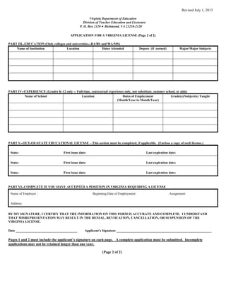 Revised July 1, 2013
Virginia Department of Education
Division of Teacher Education and Licensure
P. O. Box 2120 Richmond, VA 23218-2120
APPLICATION FOR A VIRGINIA LICENSE (Page 2 of 2)
PART III--EDUCATION (Only colleges and universities--BA/BS and MA/MS)
Name of Institution Location Dates Attended Degree (if earned) Major/Major Subjects
PART IV--EXPERIENCE (Grades K-12 only -- Full-time, contractual experience only, not substitute, summer school, or aide)
Name of School Location Dates of Employment
(Month/Year to Month/Year)
Grade(s)/Subject(s) Taught
PART V--OUT-OF-STATE EDUCATIONAL LICENSE – This section must be completed, if applicable. (Enclose a copy of each license.)
State: First issue date: Last expiration date:
State: First issue date: Last expiration date:
State: First issue date: Last expiration date:
PART VI--COMPLETE IF YOU HAVE ACCEPTED A POSITION IN VIRGINIA REQUIRING A LICENSE
Name of Employer : Beginning Date of Employment: Assignment:
Address:
BY MY SIGNATURE, I CERTIFY THAT THE INFORMATION ON THIS FORM IS ACCURATE AND COMPLETE. I UNDERSTAND
THAT MISREPRESENTATION MAY RESULT IN THE DENIAL, REVOCATION, CANCELLATION, OR SUSPENSION OF THE
VIRGINIA LICENSE.
Date _____________________________________ Applicant’s Signature _________________________________________________________
Pages 1 and 2 must include the applicant’s signature on each page. A complete application must be submitted. Incomplete
applications may not be retained longer than one year.
(Page 2 of 2)
 