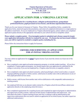 Revised July 1, 2013
1
Virginia Department of Education
Division of Teacher Education and Licensure
P. O. Box 2120
Richmond, VA 23218-2120
APPLICATION FOR A VIRGINIA LICENSE
(Application for a teaching license, collegiate professional license, postgraduate
professional license, pupil personnel services license, and division superintendent license.)
Thank you for your interest in licensure in Virginia. Please follow the guidelines below, complete the
application forms, attach all required documentation, and return all completed information in a single packet to
the address noted below. If you are employed in a Virginia educational agency, please submit your completed
application packet directly to the appropriate individual in your school division or nonpublic school.
Please submit a complete packet. If an incomplete packet is submitted and a license cannot be issued,
your application information will only be retained for one year. If a license has not been issued within a
year, you will be required to resubmit a complete packet, including the fee.
Please follow the instructions below to apply for licensure.
CRITERIA FOR SUBMITTING AN APPLICATION
FOR AN INITIAL VIRGINIA LICENSE
You may submit an application for an initial Virginia license if you meet the criteria in at least one of the
following:
Have completed a state-approved teacher preparation program, to include student teaching; (If you have
completed a Virginia approved program, you should request that your application be submitted by the
college or university if you are not employed by a Virginia school division or nonpublic school.);
Have completed a state-approved school counselor, school psychologist, school social worker, or speech
language pathology program or hold a current, valid license in another state with no deficiencies in one of
these pupil personnel services areas;
Hold a current, valid license from another state with no deficiencies with comparable endorsement(s) or
teaching area(s);
Are employed full-time as an educator under contract by a Virginia school division (Please submit your
application directly to the employing school division.);
Have completed requirements for a teaching license and completed an approved program in administration
and supervision or hold a current, valid out-of-state license in administration and supervision. [An
individual who holds a Virginia teaching license and who is seeking to add an administration and
supervision endorsement does not need to submit an application for an initial license, but rather request an
additional endorsement.]
 