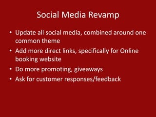 Social Media Revamp
• Update all social media, combined around one
common theme
• Add more direct links, specifically for Online
booking website
• Do more promoting, giveaways
• Ask for customer responses/feedback
 