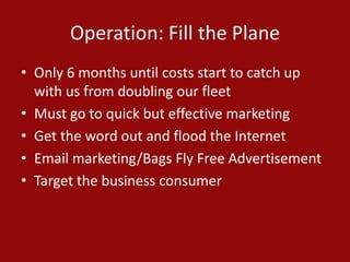 Operation: Fill the Plane
• Only 6 months until costs start to catch up
with us from doubling our fleet
• Must go to quick but effective marketing
• Get the word out and flood the Internet
• Email marketing/Bags Fly Free Advertisement
• Target the business consumer
 