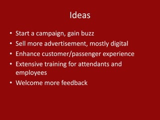 Ideas
• Start a campaign, gain buzz
• Sell more advertisement, mostly digital
• Enhance customer/passenger experience
• Extensive training for attendants and
employees
• Welcome more feedback
 
