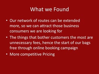 What we Found
• Our network of routes can be extended
more, so we can attract those business
consumers we are looking for
• The things that bother customers the most are
unnecessary fees, hence the start of our bags
free through online booking campaign
• More competitive Pricing
 