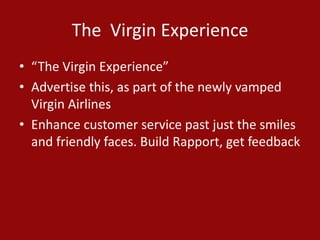 The Virgin Experience
• “The Virgin Experience”
• Advertise this, as part of the newly vamped
Virgin Airlines
• Enhance customer service past just the smiles
and friendly faces. Build Rapport, get feedback
 