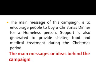    The main message of this campaign, is to
    encourage people to buy a Christmas Dinner
    for a Homeless person. Support is also
    generated to provide shelter, food and
    medical treatment during the Christmas
    period.
 