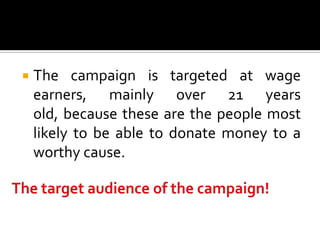    The campaign is targeted at wage
    earners, mainly over 21 years
    old, because these are the people most
    likely to be able to donate money to a
    worthy cause.
 