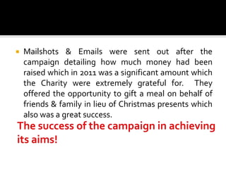    Mailshots & Emails were sent out after the
    campaign detailing how much money had been
    raised which in 2011 was a significant amount which
    the Charity were extremely grateful for. They
    offered the opportunity to gift a meal on behalf of
    friends & family in lieu of Christmas presents which
    also was a great success.
 