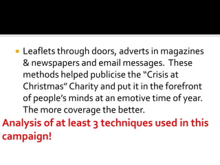    Leaflets through doors, adverts in magazines
    & newspapers and email messages. These
    methods helped publicise the “Crisis at
    Christmas” Charity and put it in the forefront
    of people’s minds at an emotive time of year.
    The more coverage the better.
 