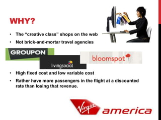 WHY?
• The “creative class” shops on the web
• Not brick-and-mortar travel agencies




• High fixed cost and low variable cost
• Rather have more passengers in the flight at a discounted
  rate than losing that revenue.
 