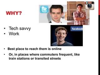 WHY?


• Tech savvy
• Work


• Best place to reach them is online
•   Or, in places where commuters frequent, like
    train stations or transited streets
 