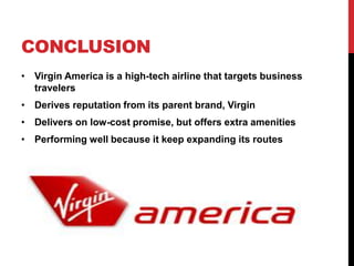 CONCLUSION
• Virgin America is a high-tech airline that targets business
  travelers
• Derives reputation from its parent brand, Virgin
• Delivers on low-cost promise, but offers extra amenities
• Performing well because it keep expanding its routes
 