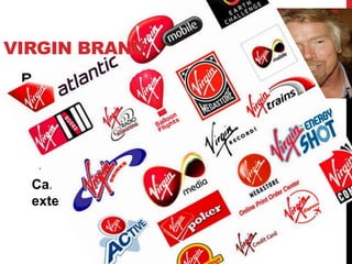 VIRGIN BRAND
 By Sir. Richard Branson

 Brand extension marketing strategy:
  • Using the same brand name in a different product
    market
  Can anybody name some of its brand
  extensions?
 