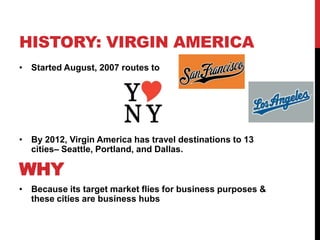 HISTORY: VIRGIN AMERICA
• Started August, 2007 routes to




• By 2012, Virgin America has travel destinations to 13
  cities– Seattle, Portland, and Dallas.

WHY
• Because its target market flies for business purposes &
  these cities are business hubs
 