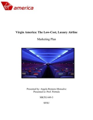 Virgin America: The Low-Cost, Luxury Airline

                Marketing Plan




       Presented by: Angela Romero-Monsalve
             Presented to: Prof. Perttula

                  MKTG 649-3

                      SFSU
 