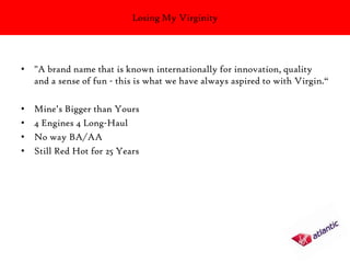 Losing My Virginity




• "A brand name that is known internationally for innovation, quality
  and a sense of fun - this is what we have always aspired to with Virgin.“

•   Mine’s Bigger than Yours
•   4 Engines 4 Long-Haul
•   No way BA/AA
•   Still Red Hot for 25 Years
 