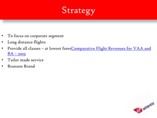 Strategy

• To focus on corporate segment
• Long distance flights
• Provide all classes – at lowest faresComparative Flight Revenues for VAA and
  BA – 2003
• Tailor made service
• Branson Brand
 