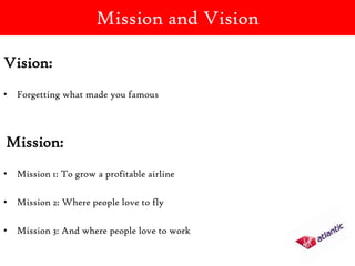 Mission and Vision

Vision:
• Forgetting what made you famous




Mission:
• Mission 1: To grow a profitable airline

• Mission 2: Where people love to fly

• Mission 3: And where people love to work
 