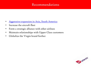 Recommendations



•   Aggressive expansion in Asia, South America
•   Increase the aircraft fleet
•   Form a strategic alliance with other airlines
•   Maintain relationships with Upper Class customers
•   Globalize the Virgin brand further
 