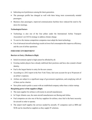  Indicating ravel preferences among the latest generation.
 The passenger profile has changed as well with there being more economically minded
passengers.
 Business class passengers, improved communication facilities have reduced the need to fly
down for meetings.
Technological factors
 Technology is also one of the four pillars under the International Airline Transport
Association’s (or IATA) strategy to address climate change.
 To survive the intense competition companies must adopt the latest technology.
 Use of advanced aircraft technology results in lower fuel consumption this improves efficiency
and the cost of airline operations.
INDUSTRY ENVIRONMENT
Barriers to Entry (Medium to High)
 Initial investment capital is high cannot be afforded by all.
 Existing market players have already stabilized their positions and have also created a brand
identity.
 Fuel is the largest barrier to entry for the new comers.
 According to a 2012 report in the New York Times, fuel costs account for up to 50 percent of
an airline’s expenses.
 Airlines are subject to a significant range of government regulations, and complying with all
of them can be a barrier.
 New pilots tend to prefer a career with an established company rather than a riskier startup.
Bargaining power of the suppliers (High)
 The main supplier for airlines is obviously its aircraft manufacturer.
 In Virgin Atlantic case, the main aircraft manufacturers are Boeing and Airbus.
 Fuel companies are also one of the key suppliers for airlines, since fuel is the basic necessity
for aircraft in order to operate.
 The airport itself supplies the services needed by aircrafts. IT companies such as IBM and
NCR can be classified as suppliers as they supply IT solutions.
 