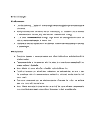 Business Strategies
Cost Leadership
 Low cost carriers (LCCs) as well as mid-range airlines are appealing to a broad scope of
consumers.
 As Virgin Atlantic does not fall into the low cost category, but pioneered unique features
to differentiate their services, they have adopted a differentiation strategy.
 LCCs follow a cost leadership strategy, Virgin Atlantic are offering the same value for
product, in this case the flight, at a lower price.
 This tends to attract a larger number of customers and allows them to sell higher volumes
at lower margins.
Differentiation
 The recent changes in passenger needs have influenced the trend and direction of the
aviation market.
 Passengers desire to be presented with the option to choose the components of their
service package individually.
 Virgin Atlantic pioneered with offering flexible, customizable service.
 Providing the passengers with choices makes them feel as though they are able to own
the experience, which increases customer satisfaction, ultimately leading to enhanced
brand loyalty.
 Their upper class passengers are able to access the office area, the in-flight bar and spa
area even personalizing meal times.
 Virgin Atlantic aims at end-to-end service, on and off the plane, allowing passengers to
even book Virgin-sponsored motorcycles or limousines for their airport transfer.
 