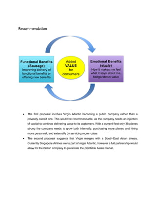 Recommendation
 The first proposal involves Virgin Atlantic becoming a public company rather than a
privately owned one. This would be recommendable, as the company needs an injection
of capital to continue delivering value to its customers. With a current fleet only 38 planes
strong the company needs to grow both internally, purchasing more planes and hiring
more personnel, and externally by servicing more routes
 The second proposal suggests that Virgin merges with a South-East Asian airway.
Currently Singapore Airlines owns part of virgin Atlantic, however a full partnership would
allow for the British company to penetrate the profitable Asian market.
 