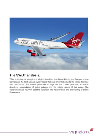 The SWOT analysis:
While analyzing the strengths of Virgin it is evident that Brand Identity and Comprehensive
Services are the front-runners. Weaknesses that exist are mainly due to the limited ﬂeet size
and destinations. The threats presented to Virgin are the current price war, economic
downturn, consolidation of airline industry and the volatile nature of fuel prices. The
opportunities are however possible expansion into Asian market and the building of Brand
Provenance.
 