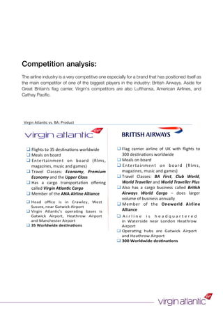 Competition analysis:
The airline industry is a very competitive one especially for a brand that has positioned itself as
the main competitor of one of the biggest players in the industry: British Airways. Aside for
Great Britain’s ﬂag carrier, Virgin's competitors are also Lufthansa, American Airlines, and
Cathay Paciﬁc.
 