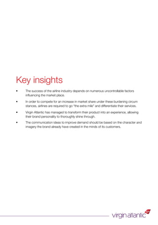 Key insights
• The success of the airline industry depends on numerous uncontrollable factors
inﬂuencing the market place.
• In order to compete for an increase in market share under these burdening circum
stances, airlines are required to go “the extra mile” and differentiate their services.
• Virgin Atlantic has managed to transform their product into an experience, allowing
their brand personality to thoroughly shine through.
• The communication ideas to improve demand should be based on the character and
imagery the brand already have created in the minds of its customers.
 
