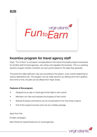 Incentive program for travel agency staff
Virgin “Fun to Earn” is a program conceptualized in the nature of a loyalty program exclusively
for frontline staff of travel agencies, who drives and regulates the business. This is a yearlong
dynamic program wherein members can earn points based on the sales they generate.
The points the sales staff earn may vary according to the season, route, events happening on
various destinations etc. The program can be made dynamic by offering short term gratiﬁca-
tions time to time, the gifts can be offered from Virgin stores.
Features of the program:
• Designed as an app or board game that helps to earn points
• Members can view and evaluate the progress of their points
• Special off season promotions can be incorporated to the main body of game
• End of the program bumper prize can be a holiday package
Apart from this:
Emailer campaigns
Best Performer Award/Ceremony for travel agencies
B2B
FuntoEarn
 