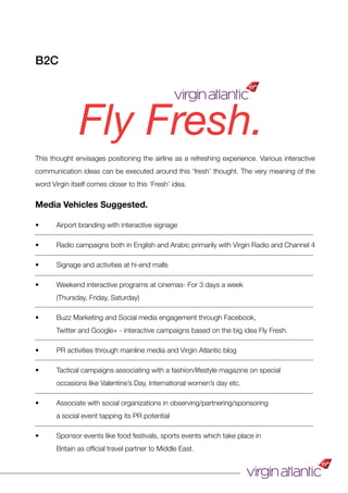 Fly Fresh.
This thought envisages positioning the airline as a refreshing experience. Various interactive
communication ideas can be executed around this ‘fresh’ thought. The very meaning of the
word Virgin itself comes closer to this ‘Fresh’ idea.
Media Vehicles Suggested.
• Airport branding with interactive signage
• Radio campaigns both in English and Arabic primarily with Virgin Radio and Channel 4
• Signage and activities at hi-end malls
• Weekend interactive programs at cinemas- For 3 days a week
(Thursday, Friday, Saturday)
• Buzz Marketing and Social media engagement through Facebook,
Twitter and Google+ - interactive campaigns based on the big idea Fly Fresh.
• PR activities through mainline media and Virgin Atlantic blog
• Tactical campaigns associating with a fashion/lifestyle magazine on special
occasions like Valentine’s Day, International women’s day etc.
• Associate with social organizations in observing/partnering/sponsoring
a social event tapping its PR potential
• Sponsor events like food festivals, sports events which take place in
Britain as ofﬁcial travel partner to Middle East.
B2C
 