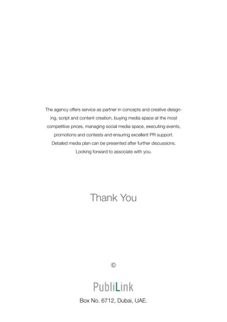 Thank You
Box No. 6712, Dubai, UAE.
The agency offers service as partner in concepts and creative design-
ing, script and content creation, buying media space at the most
competitive prices, managing social media space, executing events,
promotions and contests and ensuring excellent PR support.
Detailed media plan can be presented after further discussions.
Looking forward to associate with you.
c
 