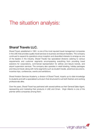 Sharaf Travels LLC.
Sharaf Travel, established in 1991, is one of the most reputed travel management companies
in the UAE that provides quality travel services to business and leisure travelers. The company
continued to expand its operations since inception and diversiﬁed interests to emerge as one
of the leaders in the industry. Sharaf Travels has specialized divisions catering to various
requirements and customer segments encompassing everything from providing travel
solutions for corporations, commercial representation for airlines and leisure brands, and
airport supervision services. The company also operates in retail ticketing, holiday packages
and inbound travel, along with niche segments such as student travels, adventure excursions,
incentive trips, conferences, events and exhibitions.
Sharaf Aviation Services Academy, a division of Sharaf Travel, imparts up-to-date knowledge
to students and with a specialized curriculum that structured to suit both freshers and working
professionals alike.
Over the years, Sharaf Travel has partnered with several airlines as their General Sales Agent,
representing and marketing their products in UAE and Oman. Virgin Atlantic is one of the
premier airline companies among them.
The situation analysis:
 