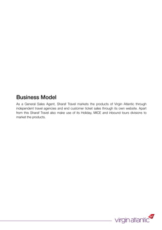 Business Model
As a General Sales Agent, Sharaf Travel markets the products of Virgin Atlantic through
independent travel agencies and end customer ticket sales through its own website. Apart
from this Sharaf Travel also make use of its Holiday, MICE and inbound tours divisions to
market the products.
 