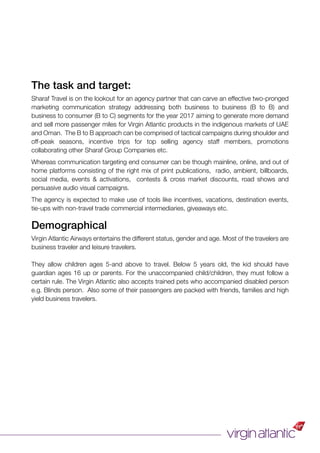 The task and target:
Sharaf Travel is on the lookout for an agency partner that can carve an effective two-pronged
marketing communication strategy addressing both business to business (B to B) and
business to consumer (B to C) segments for the year 2017 aiming to generate more demand
and sell more passenger miles for Virgin Atlantic products in the indigenous markets of UAE
and Oman. The B to B approach can be comprised of tactical campaigns during shoulder and
off-peak seasons, incentive trips for top selling agency staff members, promotions
collaborating other Sharaf Group Companies etc.
Whereas communication targeting end consumer can be though mainline, online, and out of
home platforms consisting of the right mix of print publications, radio, ambient, billboards,
social media, events & activations, contests & cross market discounts, road shows and
persuasive audio visual campaigns.
The agency is expected to make use of tools like incentives, vacations, destination events,
tie-ups with non-travel trade commercial intermediaries, giveaways etc.
Demographical
Virgin Atlantic Airways entertains the different status, gender and age. Most of the travelers are
business traveler and leisure travelers.
They allow children ages 5-and above to travel. Below 5 years old, the kid should have
guardian ages 16 up or parents. For the unaccompanied child/children, they must follow a
certain rule. The Virgin Atlantic also accepts trained pets who accompanied disabled person
e.g. Blinds person. Also some of their passengers are packed with friends, families and high
yield business travelers.
 