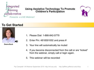 To Get Started


                             1. Please Dial: 1-866-842-5779

                             2. Enter Pin: 4818591002 and press #
 Deana Buck
                             3. Your line will automatically be muted

                             4. If you become disconnected from the call or are “kicked”
                                from the webinar, simply call or login again.

                             5. This webinar will be recorded


              Pip Campbell VA Webinar September 2010 http://tnt.asu.edu   http://jeffline.jefferson.edu/cfsrp   1
 