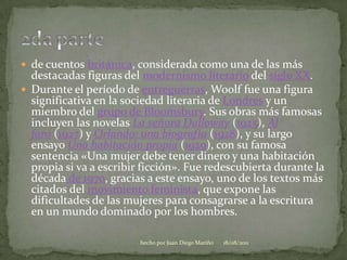 de cuentos británica, considerada como una de las más destacadas figuras del modernismo literario del siglo XX.Durante el período de entreguerras, Woolf fue una figura significativa en la sociedad literaria de Londres y un miembro del grupo de Bloomsbury. Sus obras más famosas incluyen las novelas La señora Dalloway (1925), Al faro (1927) y Orlando: una biografía (1928), y su largo ensayo Una habitación propia (1929), con su famosa sentencia «Una mujer debe tener dinero y una habitación propia si va a escribir ficción». Fue redescubierta durante la década de 1970, gracias a este ensayo, uno de los textos más citados del movimiento feminista, que expone las dificultades de las mujeres para consagrarse a la escritura en un mundo dominado por los hombres.2da parte06/08/2011hecho por Juan Diego Mariño