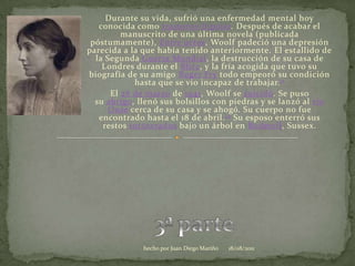 Durante su vida, sufrió una enfermedad mental hoy conocida como trastorno bipolar. Después de acabar el manuscrito de una última novela (publicada póstumamente), Entre actos, Woolf padeció una depresión parecida a la que había tenido anteriormente. El estallido de la Segunda Guerra Mundial, la destrucción de su casa de Londres durante el Blitz, y la fría acogida que tuvo su biografía de su amigo Roger Fry todo empeoró su condición hasta que se vio incapaz de trabajar.11El 28 de marzo de 1941, Woolf se suicidó. Se puso su abrigo, llenó sus bolsillos con piedras y se lanzó al río Ouse cerca de su casa y se ahogó. Su cuerpo no fue encontrado hasta el 18 de abril.12 Su esposo enterró sus restos incinerados bajo un árbol en Rodmell, Sussex.3ª parte06/08/2011hecho por Juan Diego Mariño