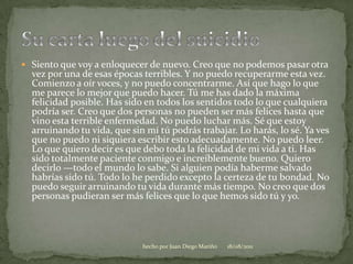 Siento que voy a enloquecer de nuevo. Creo que no podemos pasar otra vez por una de esas épocas terribles. Y no puedo recuperarme esta vez. Comienzo a oír voces, y no puedo concentrarme. Así que hago lo que me parece lo mejor que puedo hacer. Tú me has dado la máxima felicidad posible. Has sido en todos los sentidos todo lo que cualquiera podría ser. Creo que dos personas no pueden ser más felices hasta que vino esta terrible enfermedad. No puedo luchar más. Sé que estoy arruinando tu vida, que sin mí tú podrás trabajar. Lo harás, lo sé. Ya ves que no puedo ni siquiera escribir esto adecuadamente. No puedo leer. Lo que quiero decir es que debo toda la felicidad de mi vida a ti. Has sido totalmente paciente conmigo e increíblemente bueno. Quiero decirlo —todo el mundo lo sabe. Si alguien podía haberme salvado habrías sido tú. Todo lo he perdido excepto la certeza de tu bondad. No puedo seguir arruinando tu vida durante más tiempo. No creo que dos personas pudieran ser más felices que lo que hemos sido tú y yo. Su carta luego del suicidio06/08/2011hecho por Juan Diego Mariño