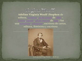 virgina Woolf Adeline Virginia Woolf (Stephen de soltera; Londres, 25 de enero de 1882 – Lewes,Sussex, 28 de marzo de 1941) fue una novelista, ensayista, escritora de cartas, editora, feminista y escritora 06/08/2011 hecho por Juan Diego Mariño 
