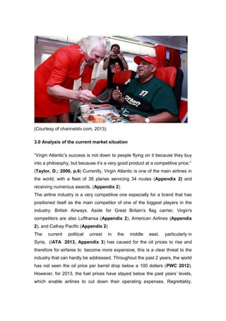 (Courtesy of channelstv.com, 2013)
3.0 Analysis of the current market situation
“Virgin Atlantic’s success is not down to people flying on it because they buy
into a philosophy, but because it’s a very good product at a competitive price.”
(Taylor, D.; 2006, p.6) Currently, Virgin Atlantic is one of the main airlines in
the world, with a fleet of 38 planes servicing 34 routes (Appendix 2) and
receiving numerous awards. (Appendix 2)
The airline industry is a very competitive one especially for a brand that has
positioned itself as the main competitor of one of the biggest players in the
industry: British Airways. Aside for Great Britain’s flag carrier, Virgin's
competitors are also Lufthansa (Appendix 2), American Airlines (Appendix
2), and Cathay Pacific (Appendix 2)
The current political unrest in the middle east, particularly in
Syria, (IATA 2013, Appendix 3) has caused for the oil prices to rise and
therefore for airfares to become more expensive, this is a clear threat to the
industry that can hardly be addressed. Throughout the past 2 years, the world
has not seen the oil price per barrel drop below a 100 dollars (PWC 2012).
However, for 2013, the fuel prices have stayed below the past years’ levels,
which enable airlines to cut down their operating expenses. Regrettably,
 