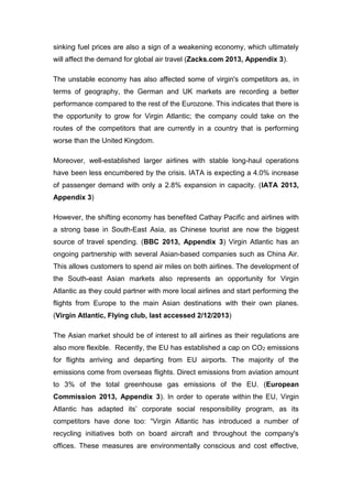 sinking fuel prices are also a sign of a weakening economy, which ultimately
will affect the demand for global air travel (Zacks.com 2013, Appendix 3).
The unstable economy has also affected some of virgin's competitors as, in
terms of geography, the German and UK markets are recording a better
performance compared to the rest of the Eurozone. This indicates that there is
the opportunity to grow for Virgin Atlantic; the company could take on the
routes of the competitors that are currently in a country that is performing
worse than the United Kingdom.
Moreover, well-established larger airlines with stable long-haul operations
have been less encumbered by the crisis. IATA is expecting a 4.0% increase
of passenger demand with only a 2.8% expansion in capacity. (IATA 2013,
Appendix 3)
However, the shifting economy has benefited Cathay Pacific and airlines with
a strong base in South-East Asia, as Chinese tourist are now the biggest
source of travel spending. (BBC 2013, Appendix 3) Virgin Atlantic has an
ongoing partnership with several Asian-based companies such as China Air.
This allows customers to spend air miles on both airlines. The development of
the South-east Asian markets also represents an opportunity for Virgin
Atlantic as they could partner with more local airlines and start performing the
flights from Europe to the main Asian destinations with their own planes.
(Virgin Atlantic, Flying club, last accessed 2/12/2013)
The Asian market should be of interest to all airlines as their regulations are
also more flexible. Recently, the EU has established a cap on CO2 emissions
for flights arriving and departing from EU airports. The majority of the
emissions come from overseas flights. Direct emissions from aviation amount
to 3% of the total greenhouse gas emissions of the EU. (European
Commission 2013, Appendix 3). In order to operate within the EU, Virgin
Atlantic has adapted its’ corporate social responsibility program, as its
competitors have done too: “Virgin Atlantic has introduced a number of
recycling initiatives both on board aircraft and throughout the company's
offices. These measures are environmentally conscious and cost effective,
 