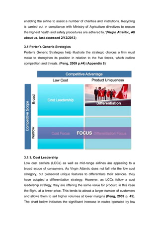 enabling the airline to assist a number of charities and institutions. Recycling
is carried out in compliance with Ministry of Agriculture directives to ensure
the highest health and safety procedures are adhered to.”(Virgin Atlantic, All
about us, last accessed 2/12/2013)
3.1 Porter’s Generic Strategies
Porter’s Generic Strategies help illustrate the strategic choices a firm must
make to strengthen its position in relation to the five forces, which outline
competition and threats. (Peng, 2009 p.44) (Appendix 6)
3.1.1. Cost Leadership
Low cost carriers (LCCs) as well as mid-range airlines are appealing to a
broad scope of consumers. As Virgin Atlantic does not fall into the low cost
category, but pioneered unique features to differentiate their services, they
have adopted a differentiation strategy. However, as LCCs follow a cost
leadership strategy, they are offering the same value for product, in this case
the flight, at a lower price. This tends to attract a larger number of customers
and allows them to sell higher volumes at lower margins (Peng, 2009 p. 45).
The chart below indicates the significant increase in routes operated by low
 