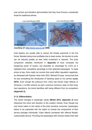 cost carriers and therefore demonstrates that they have formed a substantial
threat for traditional airlines.
(courtesy of: http://www.caa.co.uk/ 2006)
Cost leaders are usually able to reduce the threats examined in the five
forces. Besides being more profitable due to lower prices, the barriers to entry
can be reduced greatly as less initial investment is required. The price
comparison websites mentioned in Appendix 6 have increased the
bargaining power of buyers, but postulate an advantage for LCCs as it
highlights their competitive advantage to their potential passengers. To keep
prices at bay, firms might cut corners that could affect reputation negatively,
as witnessed with Ryanair when their CEO, Michael O’Leary, announced that
he was considering the introduction of standing seats on his carriers (Lane,
2010). Even though the pressure from LCCs has forced Virgin Atlantic to
introduce a no-frills scheme as well a premium economy class to their long-
haul operations, the brand identifies with being different from its competitors
(Appendix 2).
3.1.2. Differentiation
The recent changes in passenger needs (Mintel 2013, Appendix 3) have
influenced the trend and direction of the aviation market. Even though low
cost travel caters to the needs of the price sensitive consumer, passengers
desire to be presented with the option to choose the components of their
service package individually. Virgin Atlantic pioneered with offering flexible,
customizable service. Providing the passengers with choices makes them feel
 