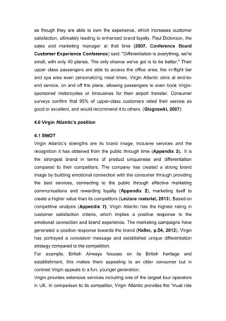 as though they are able to own the experience, which increases customer
satisfaction, ultimately leading to enhanced brand loyalty. Paul Dickinson, the
sales and marketing manager at that time (2007, Conference Board
Customer Experience Conference) said: "Differentiation is everything, we're
small, with only 40 planes. The only chance we've got is to be better." Their
upper class passengers are able to access the office area, the in-flight bar
and spa area even personalizing meal times. Virgin Atlantic aims at end-to-
end service, on and off the plane, allowing passengers to even book Virgin-
sponsored motorcycles or limousines for their airport transfer. Consumer
surveys confirm that 95% of upper-class customers rated their service as
good or excellent, and would recommend it to others. (Glagoswki, 2007)
4.0 Virgin Atlantic’s position
4.1 SWOT
Virgin Atlantic’s strengths are its brand image, inclusive services and the
recognition it has obtained from the public through time (Appendix 2). It is
the strongest brand in terms of product uniqueness and differentiation
compared to their competitors. The company has created a strong brand
image by building emotional connection with the consumer through providing
the best services, connecting to the public through effective marketing
communications and rewarding loyalty (Appendix 2), marketing itself to
create a higher value than its competitors (Lecture material, 2013). Based on
competitive analysis (Appendix 7), Virgin Atlantic has the highest rating in
customer satisfaction criteria, which implies a positive response to the
emotional connection and brand experience. The marketing campaigns have
generated a positive response towards the brand (Keller, p.54, 2012). Virgin
has portrayed a consistent message and established unique differentiation
strategy compared to the competition.
For example, British Airways focuses on its British heritage and
establishment, this makes them appealing to an older consumer but in
contrast Virgin appeals to a fun, younger generation.
Virgin provides extensive services including one of the largest tour operators
in UK. In comparison to its competitor, Virgin Atlantic provides the “must ride
 