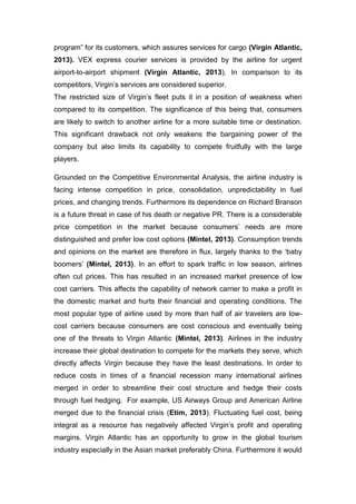 program” for its customers, which assures services for cargo (Virgin Atlantic,
2013). VEX express courier services is provided by the airline for urgent
airport-to-airport shipment (Virgin Atlantic, 2013). In comparison to its
competitors, Virgin’s services are considered superior.
The restricted size of Virgin’s fleet puts it in a position of weakness when
compared to its competition. The significance of this being that, consumers
are likely to switch to another airline for a more suitable time or destination.
This significant drawback not only weakens the bargaining power of the
company but also limits its capability to compete fruitfully with the large
players.
Grounded on the Competitive Environmental Analysis, the airline industry is
facing intense competition in price, consolidation, unpredictability in fuel
prices, and changing trends. Furthermore its dependence on Richard Branson
is a future threat in case of his death or negative PR. There is a considerable
price competition in the market because consumers’ needs are more
distinguished and prefer low cost options (Mintel, 2013). Consumption trends
and opinions on the market are therefore in flux, largely thanks to the ‘baby
boomers’ (Mintel, 2013). In an effort to spark traffic in low season, airlines
often cut prices. This has resulted in an increased market presence of low
cost carriers. This affects the capability of network carrier to make a profit in
the domestic market and hurts their financial and operating conditions. The
most popular type of airline used by more than half of air travelers are low-
cost carriers because consumers are cost conscious and eventually being
one of the threats to Virgin Atlantic (Mintel, 2013). Airlines in the industry
increase their global destination to compete for the markets they serve, which
directly affects Virgin because they have the least destinations. In order to
reduce costs in times of a financial recession many international airlines
merged in order to streamline their cost structure and hedge their costs
through fuel hedging. For example, US Airways Group and American Airline
merged due to the financial crisis (Etim, 2013). Fluctuating fuel cost, being
integral as a resource has negatively affected Virgin’s profit and operating
margins. Virgin Atlantic has an opportunity to grow in the global tourism
industry especially in the Asian market preferably China. Furthermore it would
 